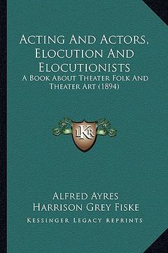 portada acting and actors, elocution and elocutionists: a book about theater folk and theater art (1894) (in English)