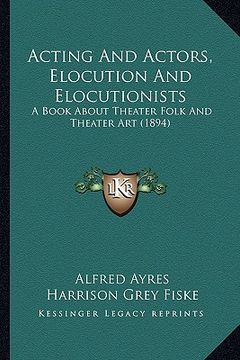 portada acting and actors, elocution and elocutionists: a book about theater folk and theater art (1894) (en Inglés)