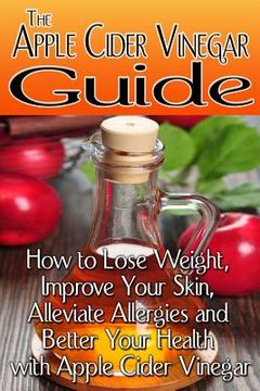 portada The Apple Cider Vinegar Guide: How to Lose Weight, Improve Your Skin, Alleviate Allergies and Better Your Health with Apple Cider Vinegar (en Inglés)