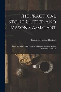 portada The Practical Stone-cutter And Mason's Assistant: Being A Collection Of Everyday Examples, Showing Arches, Retaining Walls, Etc (en Inglés)