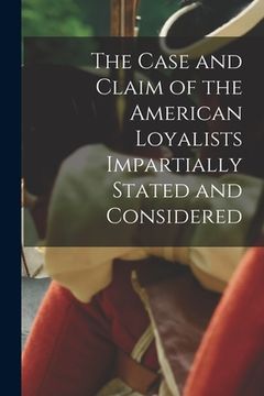 portada The Case and Claim of the American Loyalists Impartially Stated and Considered [microform] (en Inglés)