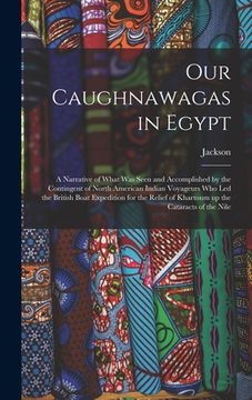 portada Our Caughnawagas in Egypt: A Narrative of What was Seen and Accomplished by the Contingent of North American Indian Voyageurs who led the British (en Inglés)