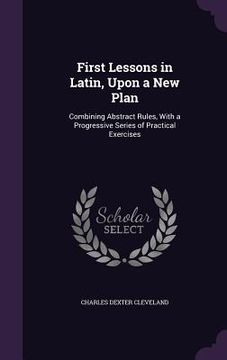 portada First Lessons in Latin, Upon a New Plan: Combining Abstract Rules, With a Progressive Series of Practical Exercises (en Inglés)