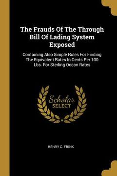 portada The Frauds Of The Through Bill Of Lading System Exposed: Containing Also Simple Rules For Finding The Equivalent Rates In Cents Per 100 Lbs. For Sterl (en Inglés)