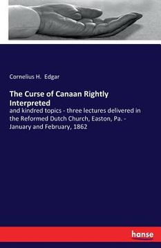 portada The Curse of Canaan Rightly Interpreted: and kindred topics - three lectures delivered in the Reformed Dutch Church, Easton, Pa. - January and Februar (en Inglés)