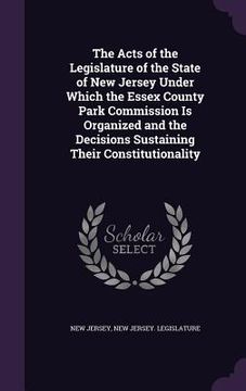 portada The Acts of the Legislature of the State of New Jersey Under Which the Essex County Park Commission Is Organized and the Decisions Sustaining Their Co (en Inglés)