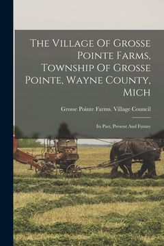 portada The Village Of Grosse Pointe Farms, Township Of Grosse Pointe, Wayne County, Mich: Its Past, Present And Future (en Inglés)