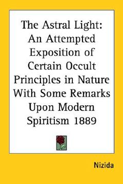 portada the astral light: an attempted exposition of certain occult principles in nature with some remarks upon modern spiritism 1889 (en Inglés)