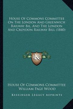 portada house of commons committee on the london and greenwich railway bil, and the london and croydon railway bill (1840) (en Inglés)