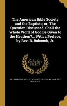 portada The American Bible Society and the Baptists; or, The Question Discussed, Shall the Whole Word of God Be Given to the Heathen?... With a Preface, by Re (en Inglés)
