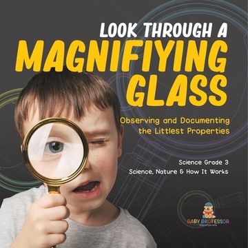 portada Look Through a Magnifiying Glass: Observing and Documenting the Littlest Properties Science Grade 3 Science, Nature & How It Works (in English)
