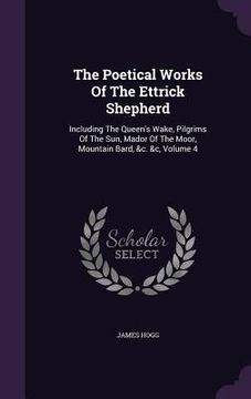 portada The Poetical Works Of The Ettrick Shepherd: Including The Queen's Wake, Pilgrims Of The Sun, Mador Of The Moor, Mountain Bard, &c. &c, Volume 4 (in English)