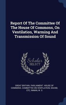 portada Report Of The Committee Of The House Of Commons, On Ventilation, Warming And Transmission Of Sound (en Inglés)