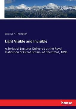 portada Light Visible and Invisible: A Series of Lectures Delivered at the Royal Institution of Great Britain, at Christmas, 1896 (en Inglés)