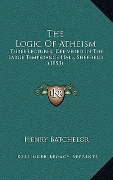 portada the logic of atheism: three lectures, delivered in the large temperance hall, sheffield (1858) (en Inglés)