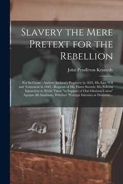 portada Slavery the Mere Pretext for the Rebellion; Not Its Cause: Andrew Jackson's Prophecy in 1833, His Last Will and Testament in 1843; Bequests of His Thr (en Inglés)