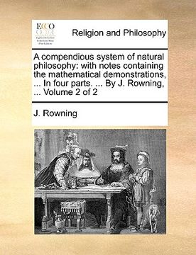 portada a   compendious system of natural philosophy: with notes containing the mathematical demonstrations, ... in four parts. ... by j. rowning, ... volume