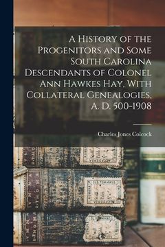 portada A History of the Progenitors and Some South Carolina Descendants of Colonel Ann Hawkes Hay, With Collateral Genealogies, A. D. 500-1908 (en Inglés)
