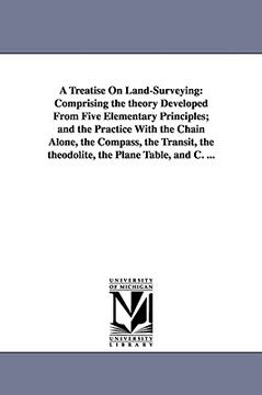 portada a   treatise on land-surveying: comprising the theory developed from five elementary principles; and the practice with the chain alone, the compass, t