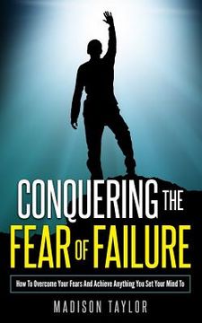 portada Conquering The Fear Of Failure: How To Overcome Your Fears And Achieve Anything You Set Your Mind To (en Inglés)