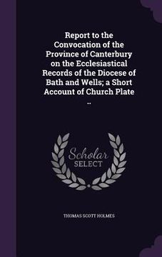 portada Report to the Convocation of the Province of Canterbury on the Ecclesiastical Records of the Diocese of Bath and Wells; a Short Account of Church Plat