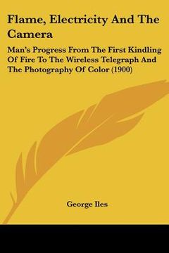 portada flame, electricity and the camera: man's progress from the first kindling of fire to the wireless telegraph and the photography of color (1900)