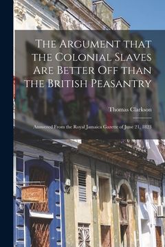portada The Argument That the Colonial Slaves Are Better off Than the British Peasantry: Answered From the Royal Jamaica Gazette of June 21, 1823 (en Inglés)