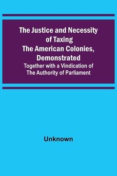 portada The Justice and Necessity of Taxing the American Colonies, Demonstrated; Together with a Vindication of the Authority of Parliament (en Inglés)