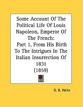 portada some account of the political life of louis napoleon, emperor of the french: part 1, from his birth to the intrigues in the italian insurrection of 18 (en Inglés)