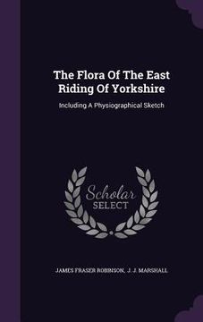 portada The Flora Of The East Riding Of Yorkshire: Including A Physiographical Sketch