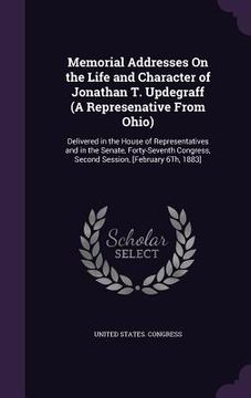 portada Memorial Addresses On the Life and Character of Jonathan T. Updegraff (A Represenative From Ohio): Delivered in the House of Representatives and in th (en Inglés)