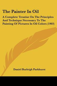 portada the painter in oil: a complete treatise on the principles and technique necessary to the painting of pictures in oil colors (1903) (en Inglés)