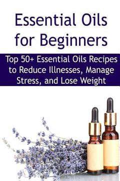 portada Essential Oils for Beginners: Top 50+ Essential Oils Recipes to Reduce Illnesses, Manage Stress, and Lose Weight: Essential Oils, Essential Oils Rec