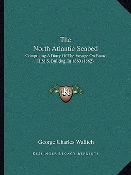 portada the north atlantic seabed: comprising a diary of the voyage on board h.m.s. bulldog, in 1860 (1862) (en Inglés)
