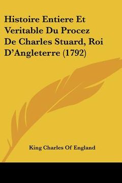 portada Histoire Entiere Et Veritable Du Procez De Charles Stuard, Roi D'Angleterre (1792) (en Francés)