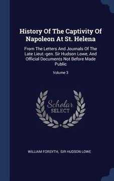 portada History Of The Captivity Of Napoleon At St. Helena: From The Letters And Journals Of The Late Lieut.-gen. Sir Hudson Lowe, And Official Documents Not (en Inglés)