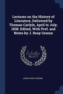 portada Lectures on the History of Literature, Delivered by Thomas Carlyle, April to July, 1838. Edited, With Pref. and Notes by J. Reay Greene (en Inglés)