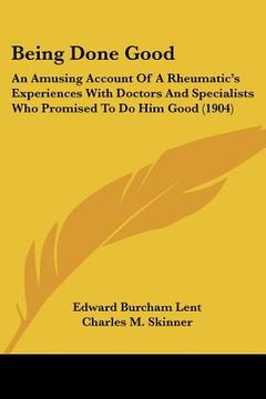portada being done good: an amusing account of a rheumatic's experiences with doctors and specialists who promised to do him good (1904) (en Inglés)