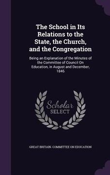 portada The School in Its Relations to the State, the Church, and the Congregation: Being an Explanation of the Minutes of the Committee of Council On Educati (en Inglés)