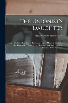portada The Unionist's Daughter: a Tale of the Rebellion in Tennessee; [and, ] Maum Guinea and Her Plantation "children," or, Holiday-week on a Louisia (en Inglés)