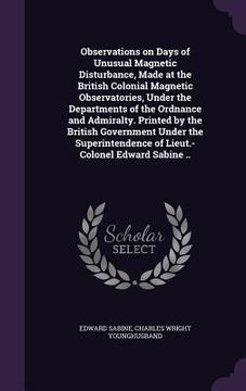 portada Observations on Days of Unusual Magnetic Disturbance, Made at the British Colonial Magnetic Observatories, Under the Departments of the Ordnance and A (in English)
