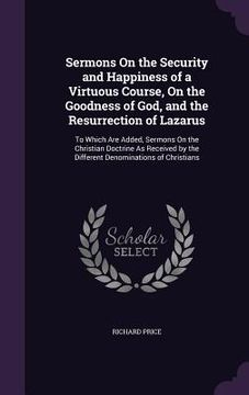 portada Sermons On the Security and Happiness of a Virtuous Course, On the Goodness of God, and the Resurrection of Lazarus: To Which Are Added, Sermons On th (in English)