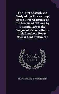 portada The First Assembly; a Study of the Proceedings of the First Assembly of the League of Nations by a Committee of the League of Nations Union Including (en Inglés)