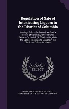 portada Regulation of Sale of Intoxicating Liquors in the District of Columbia: Hearings Before the Committee On the District of Columbia, United States Senat (in English)