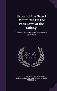 portada Report of the Select Committee On the Pass Laws of the Colony: Ordered by the House of Assembly to Be Printed (en Inglés)