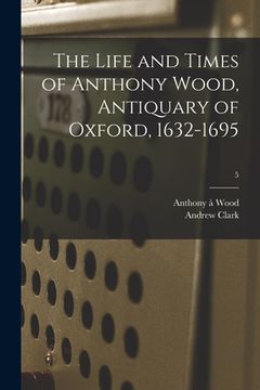 portada The Life and Times of Anthony Wood, Antiquary of Oxford, 1632-1695; 5 (en Inglés)