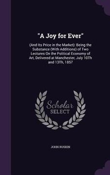 portada "A Joy for Ever": (And Its Price in the Market): Being the Substance (With Additions) of Two Lectures On the Political Economy of Art, D (en Inglés)