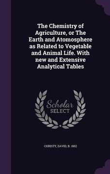 portada The Chemistry of Agriculture, or The Earth and Atomosphere as Related to Vegetable and Animal Life. With new and Extensive Analytical Tables (en Inglés)