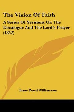 portada the vision of faith: a series of sermons on the decalogue and the lord's prayer (1852) (en Inglés)