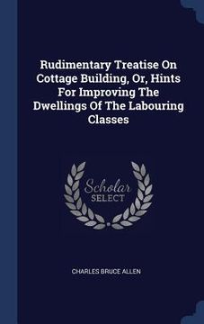 portada Rudimentary Treatise On Cottage Building, Or, Hints For Improving The Dwellings Of The Labouring Classes (en Inglés)